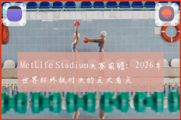 MetLife Stadium决赛前瞻：2026年世界杯终极对决的五大看点