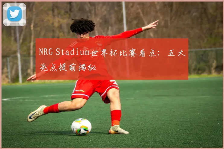 NRG Stadium世界杯比赛看点:五大亮点提前揭秘